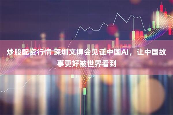 炒股配资行情 深圳文博会见证中国AI，让中国故事更好被世界看到