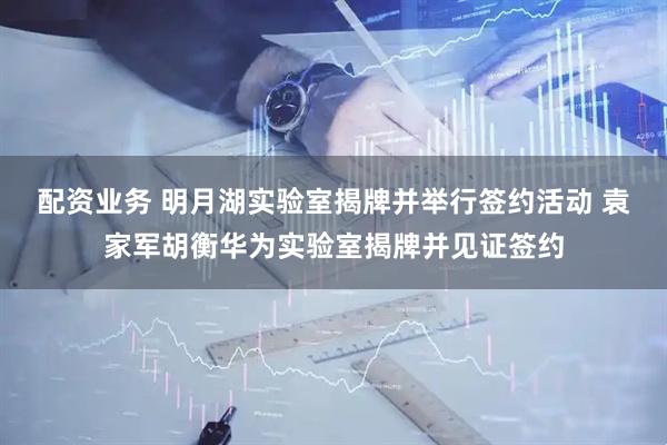 配资业务 明月湖实验室揭牌并举行签约活动 袁家军胡衡华为实验室揭牌并见证签约