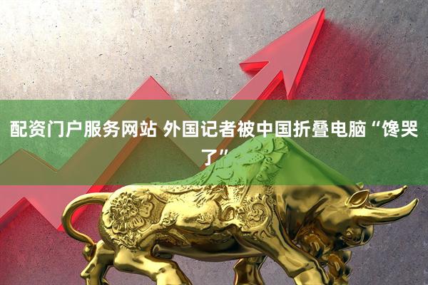 配资门户服务网站 外国记者被中国折叠电脑“馋哭了”