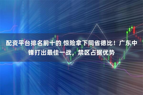 配资平台排名前十的 惊险拿下同省德比！广东中锋打出最佳一战，禁区占据优势