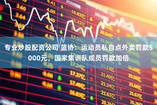 专业炒股配资公司 篮协：运动员私自点外卖罚款5000元，国家集训队成员罚款加倍