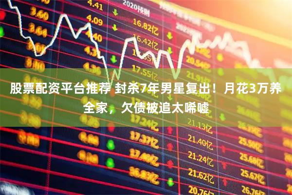 股票配资平台推荐 封杀7年男星复出！月花3万养全家，欠债被追太唏嘘