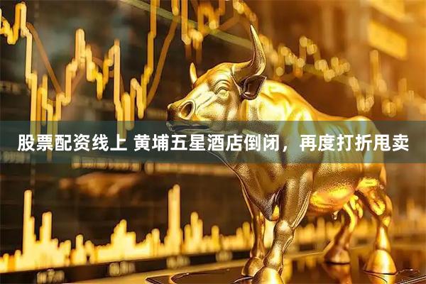 股票配资线上 黄埔五星酒店倒闭，再度打折甩卖