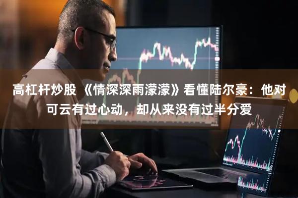 高杠杆炒股 《情深深雨濛濛》看懂陆尔豪：他对可云有过心动，却从来没有过半分爱