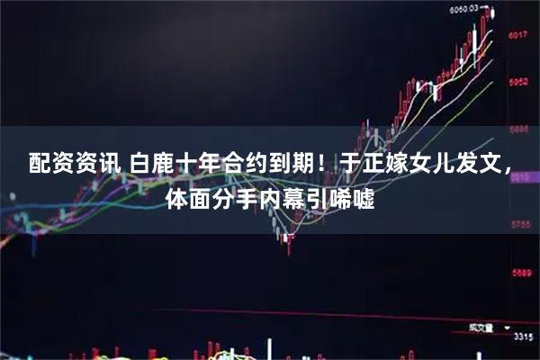 配资资讯 白鹿十年合约到期！于正嫁女儿发文，体面分手内幕引唏嘘