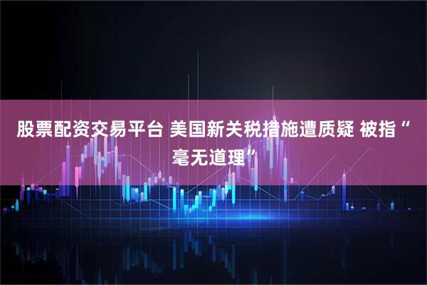 股票配资交易平台 美国新关税措施遭质疑 被指“毫无道理”