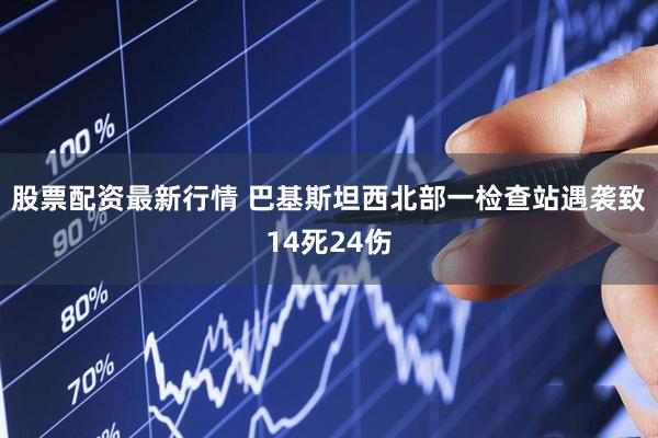 股票配资最新行情 巴基斯坦西北部一检查站遇袭致14死24伤